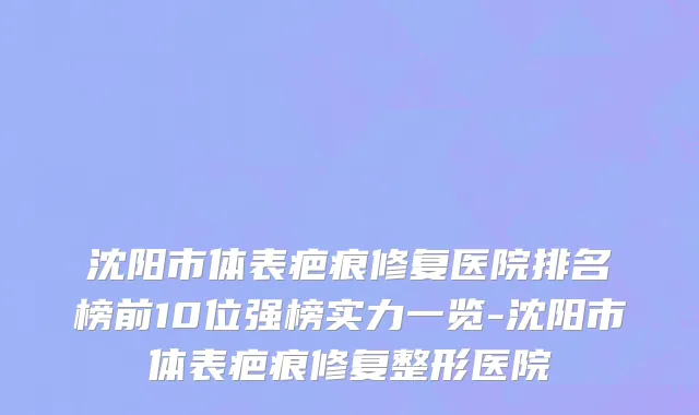 沈阳市体表疤痕修复医院排名榜前10位强榜实力一览-沈阳市体表疤痕修复整形医院
