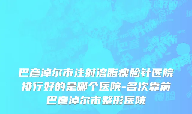 巴彦淖尔市注射溶脂瘦脸针医院排行好的是哪个医院-名次靠前巴彦淖尔市整形医院