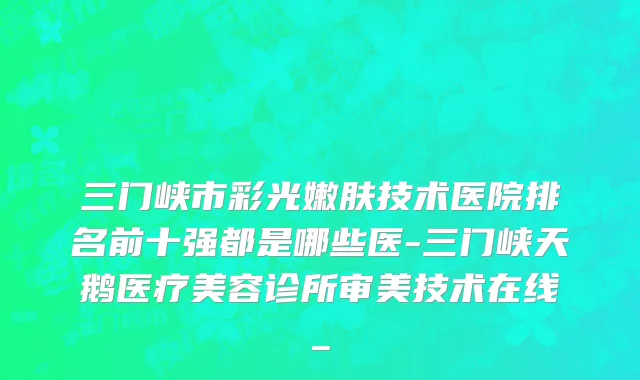 三门峡市彩光嫩肤技术医院排名前十强都是哪些医-三门峡天鹅医疗美容诊所审美技术在线_