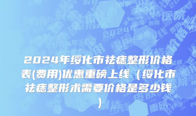2024年绥化市祛痣整形价格表(费用)优惠重磅上线（绥化市祛痣整形术需要价格是多少钱）