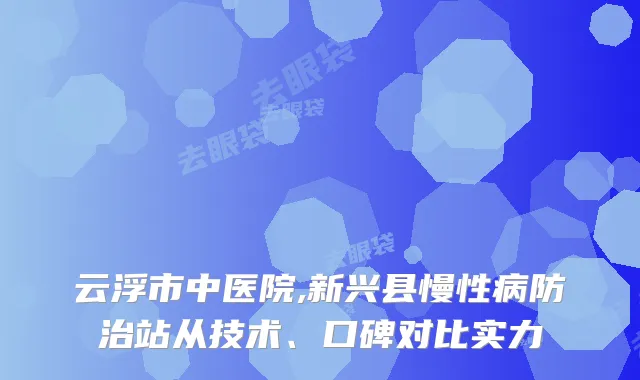 云浮市中医院,新兴县慢性病防治站从技术、口碑对比实力