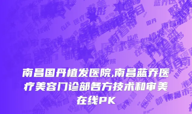 南昌国丹植发医院,南昌蓝乔医疗美容门诊部各方技术和审美在线PK