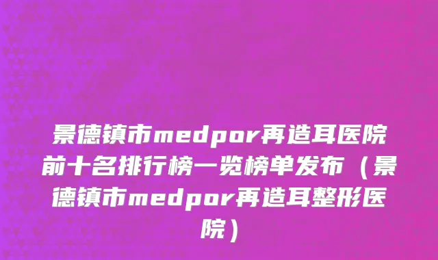 景德镇市medpor再造耳医院前十名排行榜一览榜单发布（景德镇市medpor再造耳整形医院）