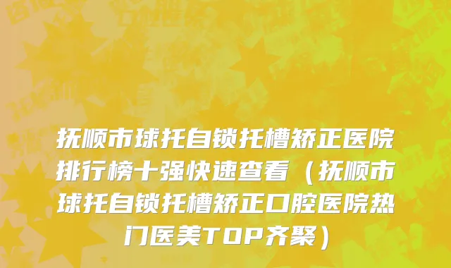 抚顺市球托自锁托槽矫正医院排行榜十强快速查看（抚顺市球托自锁托槽矫正口腔医院热门医美TOP齐聚）