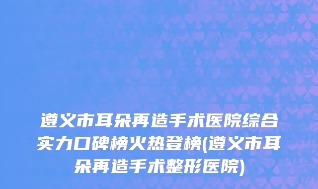 遵义市耳朵再造手术医院综合实力口碑榜火热登榜(遵义市耳朵再造手术整形医院)