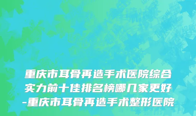 重庆市耳骨再造手术医院综合实力前十佳排名榜哪几家更好-重庆市耳骨再造手术整形医院