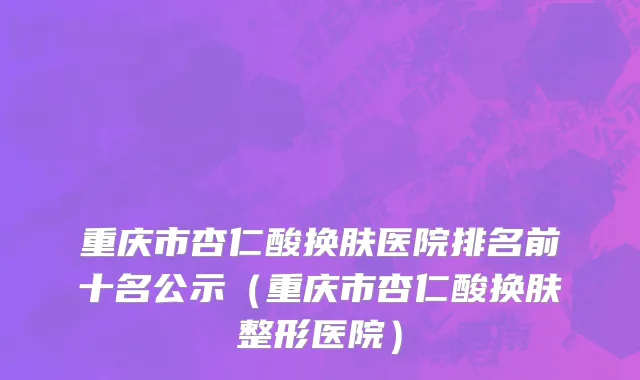 重庆市杏仁酸换肤医院排名前十名公示（重庆市杏仁酸换肤整形医院）