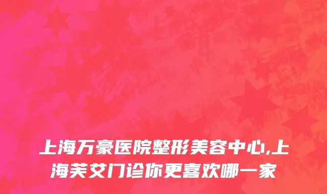 上海万豪医院整形美容中心,上海芙艾门诊你更喜欢哪一家