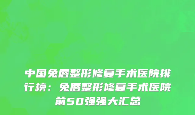 中国兔唇整形修复手术医院排行榜：兔唇整形修复手术医院前50强强大汇总