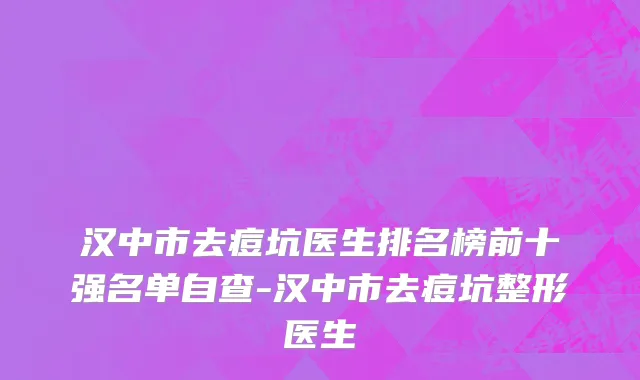 汉中市去痘坑医生排名榜前十强名单自查-汉中市去痘坑整形医生