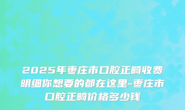 2025年枣庄市口腔正畸收费明细你想要的都在这里-枣庄市口腔正畸价格多少钱