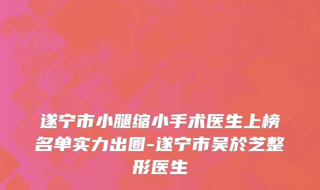 遂宁市小腿缩小手术医生上榜名单实力出圈-遂宁市吴於芝整形医生
