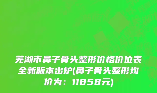 芜湖市鼻子骨头整形价格价位表全新版本出炉(鼻子骨头整形均价为：11858元)