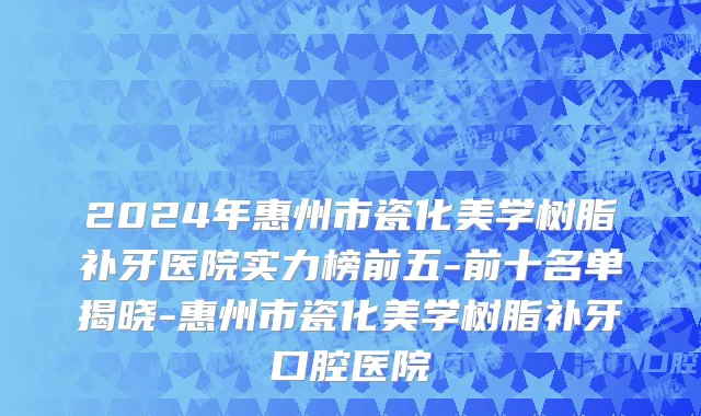 2024年惠州市瓷化美学树脂补牙医院实力榜前五-前十名单揭晓-惠州市瓷化美学树脂补牙口腔医院
