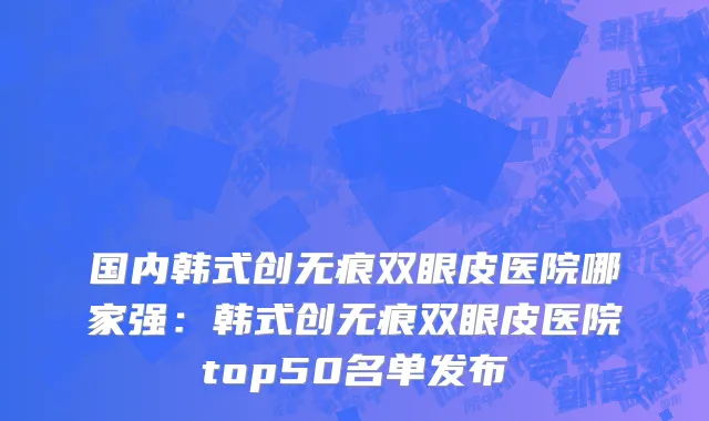 国内韩式创无痕双眼皮医院哪家强：韩式创无痕双眼皮医院top50名单发布