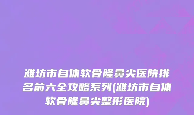 潍坊市自体软骨隆鼻尖医院排名前六全攻略系列(潍坊市自体软骨隆鼻尖整形医院)