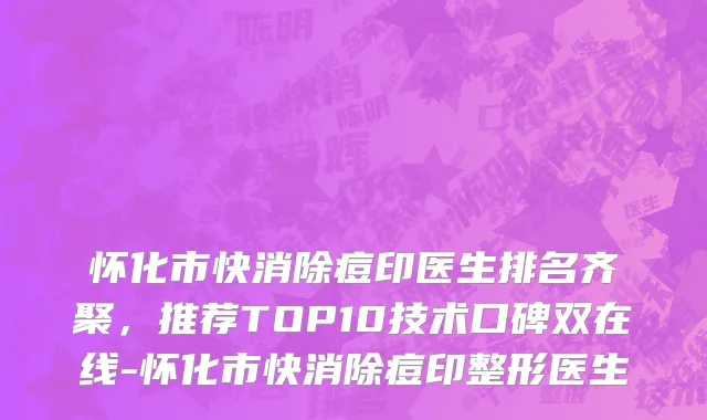 怀化市快消除痘印医生排名齐聚，推荐TOP10技术口碑双在线-怀化市快消除痘印整形医生