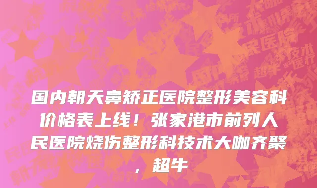 国内朝天鼻矫正医院整形美容科价格表上线!张家港市前列人民医院烧伤整形科技术大咖齐聚,超牛
