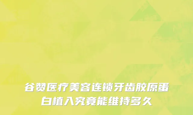 谷赞医疗美容连锁牙齿胶原蛋白植入究竟能维持多久