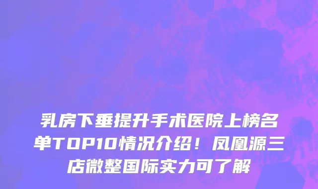 乳房下垂提升手术医院上榜名单TOP10情况介绍!凤凰源三店微整国际实力可了解