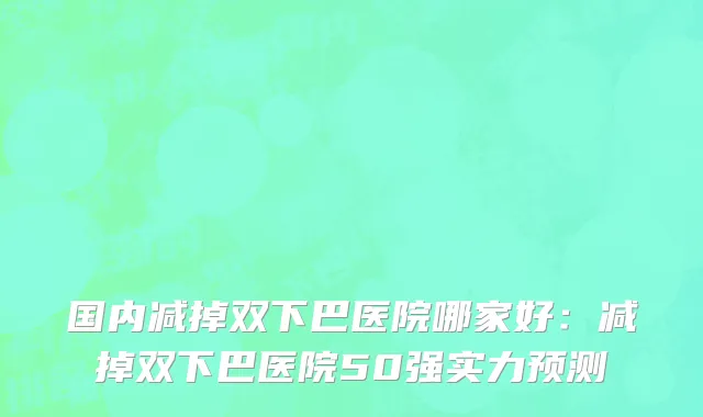 国内减掉双下巴医院哪家好：减掉双下巴医院50强实力预测