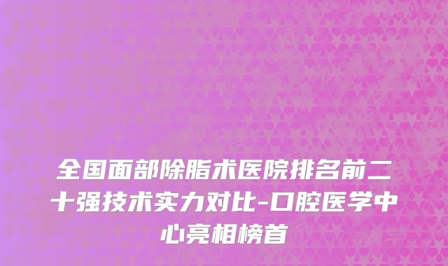 全国面部除脂术医院排名前二十强技术实力对比-口腔医学中心亮相榜首