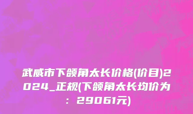 武威市下颌角太长价格(价目)2024_正规(下颌角太长均价为：29061元)