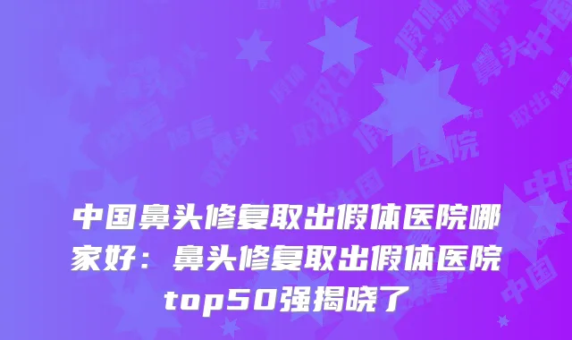 中国鼻头修复取出假体医院哪家好：鼻头修复取出假体医院top50强揭晓了