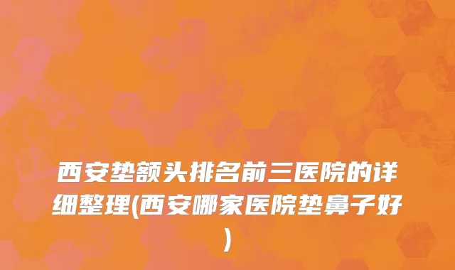 西安垫额头排名前三医院的详细整理(西安哪家医院垫鼻子好)