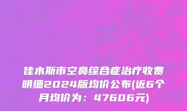 佳木斯市空鼻综合症治疗收费明细2024版均价公布(近6个月均价为：47606元)