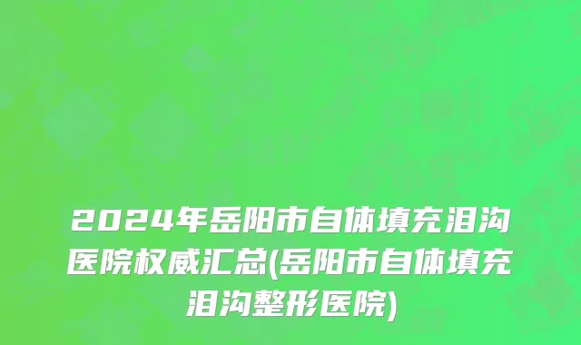 2024年岳阳市自体填充泪沟医院权威汇总(岳阳市自体填充泪沟整形医院)