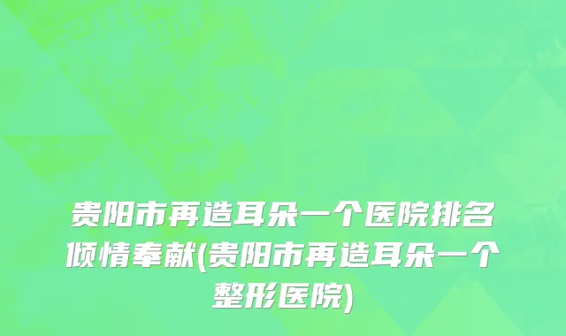 贵阳市再造耳朵一个医院排名倾情奉献(贵阳市再造耳朵一个整形医院)