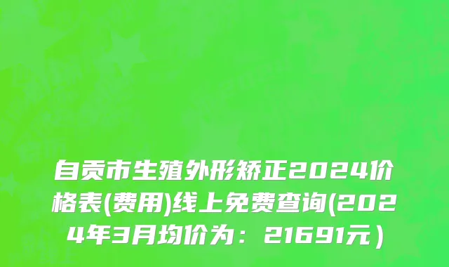 自贡市生殖外形矫正2024价格表(费用)线上免费查询(2024年3月均价为：21691元）