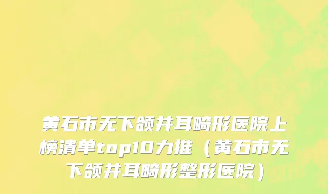 黄石市无下颌并耳畸形医院上榜清单top10力推（黄石市无下颌并耳畸形整形医院）