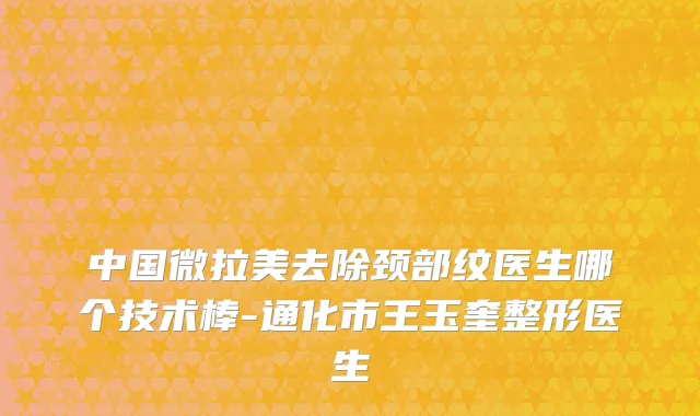 中国微拉美去除颈部纹医生哪个技术棒-通化市王玉奎整形医生