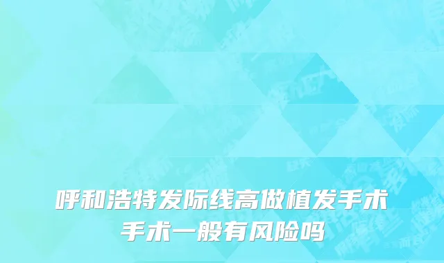 呼和浩特发际线高做植发手术手术一般有风险吗