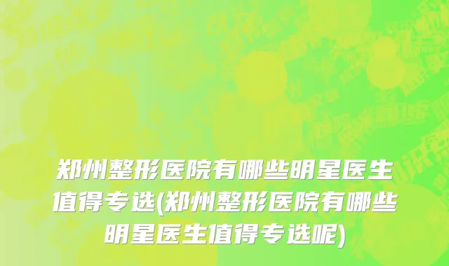 郑州整形医院有哪些明星医生值得专选(郑州整形医院有哪些明星医生值得专选呢)