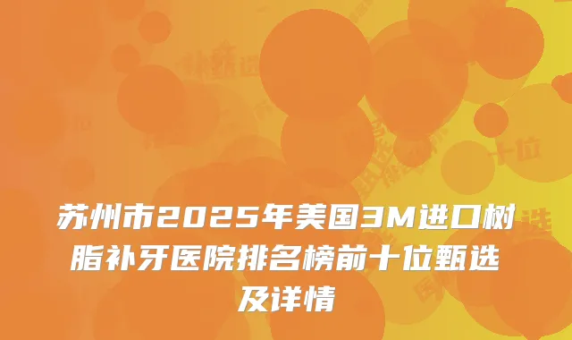 苏州市2025年美国3M进口树脂补牙医院排名榜前十位甄选及详情