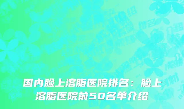 国内脸上溶脂医院排名：脸上溶脂医院前50名单介绍