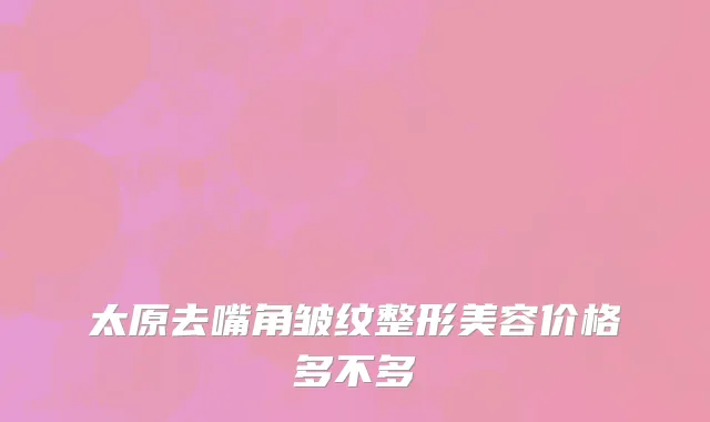太原去嘴角皱纹整形美容价格多不多