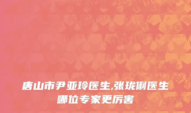 唐山市尹亚玲医生,张珑俐医生哪位专家更厉害