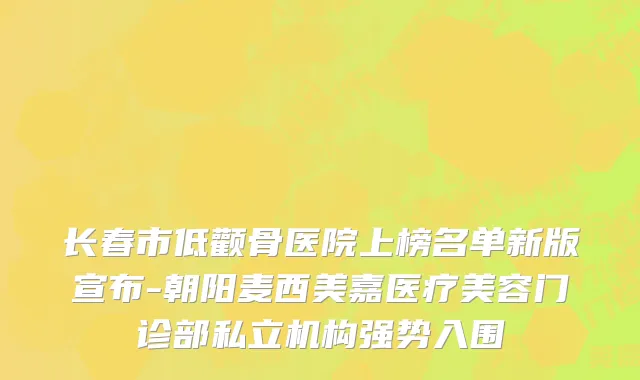 长春市低颧骨医院上榜名单新版宣布-朝阳麦西美嘉医疗美容门诊部私立机构强势入围