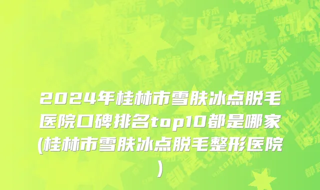 2024年桂林市雪肤冰点脱毛医院口碑排名top10都是哪家(桂林市雪肤冰点脱毛整形医院)