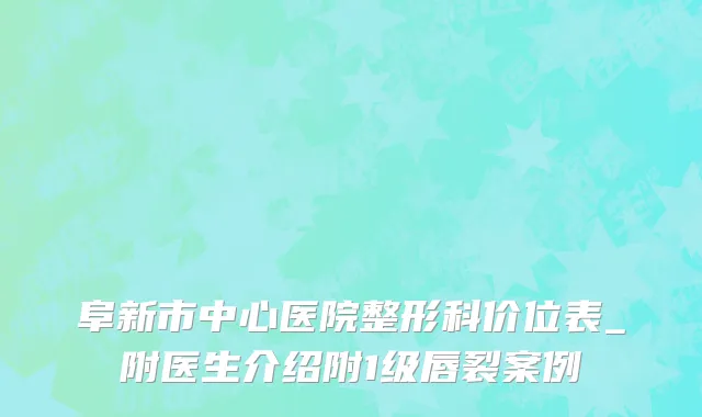 阜新市中心医院整形科价位表_附医生介绍附1级唇裂案例