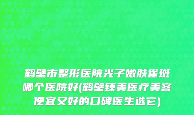 鹤壁市整形医院光子嫩肤雀斑哪个医院好(鹤壁臻美医疗美容便宜又好的口碑医生选它)