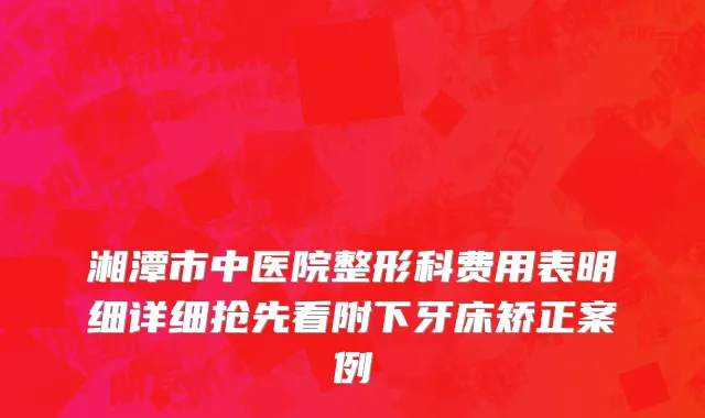 湘潭市中医院整形科费用表明细详细抢先看附下牙床矫正案例