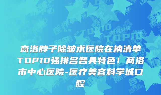 商洛脖子除皱术医院在榜清单TOP10强排名各具特色！商洛市中心医院-医疗美容科学城口腔