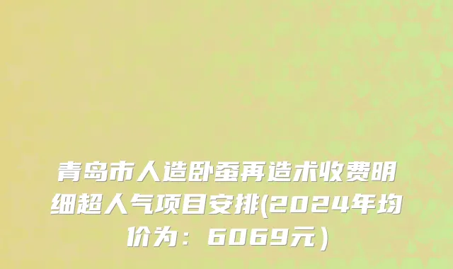 青岛市人造卧蚕再造术收费明细超人气项目安排(2024年均价为：6069元）