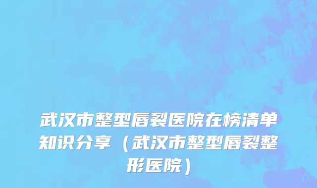武汉市整型唇裂医院在榜清单知识分享（武汉市整型唇裂整形医院）