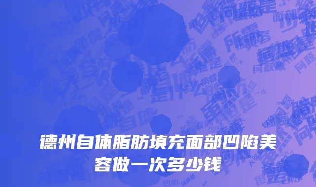 德州自体脂肪填充面部凹陷美容做一次多少钱